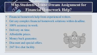 Why Students Choose Dream Assignment for
Financial Homework Help?
• Financial homework help from experienced writers.
• Get any complex financial homework solutions within deadline.
• 100% accuracy in work.
• Delivery on time.
• Affordable prices.
• Money back guarantee.
• Discount and special offers.
• 24/7 live chat facility.
 