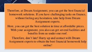 Therefore, at Dream Assignment, you can get the best financial
homework solutions. If you have challenging tasks on finance,
without feeling any hesitation, take help from Dream
Assignment experts.
Here, you can get the best solution in time at affordable prices.
With your assignment, you also can get several facilities and
benefits from us under one roof.
Therefore, don’t late! Hurry up and contact with Dream
Assignment experts to obtain the best financial homework help
online!
 