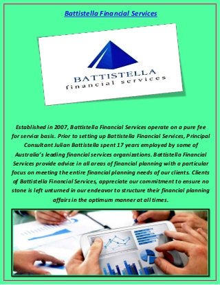 Battistella Financial Services
Established in 2007, Battistella Financial Services operate on a pure fee
for service basis. Prior to setting up Battistella Financial Services, Principal
Consultant Julian Battistella spent 17 years employed by some of
Australia’s leading financial services organizations. Battistella Financial
Services provide advice in all areas of financial planning with a particular
focus on meeting the entire financial planning needs of our clients. Clients
of Battistella Financial Services, appreciate our commitment to ensure no
stone is left unturned in our endeavor to structure their financial planning
affairs in the optimum manner at all times.
 