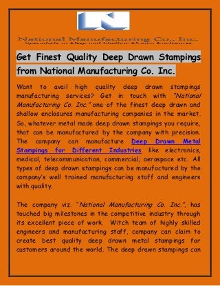 Get Finest Quality Deep Drawn Stampings from National Manufacturing Co. Inc. 
Want to avail high quality deep drawn stampings manufacturing services? Get in touch with “National Manufacturing Co. Inc.” one of the finest deep drawn and shallow enclosures manufacturing companies in the market. So, whatever metal made deep drawn stampings you require, that can be manufactured by the company with precision. The company can manufacture Deep Drawn Metal Stampings for Different Industries like electronics, medical, telecommunication, commercial, aerospace etc. All types of deep drawn stampings can be manufactured by the company’s well trained manufacturing staff and engineers with quality. 
The company viz. “National Manufacturing Co. Inc.”, has touched big milestones in the competitive industry through its excellent piece of work. Witch team of highly skilled engineers and manufacturing staff, company can claim to create best quality deep drawn metal stampings for customers around the world. The deep drawn stampings can  