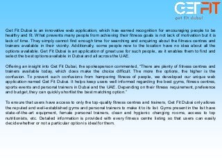 Get Fit Dubai is an innovative web application, which has earned recognition for encouraging people to be
healthy and fit. What prevents many people from achieving their fitness goals is not lack of motivation but it is
lack of time. They simply cannot find enough time for searching and enquiring about the fitness centres and
trainers available in their vicinity. Additionally, some people new to the location have no idea about all the
options available. Get Fit Dubai is an application of great use for such people, as it enables them to find and
selectthe bestoptions available in Dubai and all across the UAE.
Offering an insight into Get Fit Dubai, the spokesperson commented, “There are plenty of fitness centres and
trainers available today, which does make the choice difficult. The more the options, the higher is the
confusion. To prevent such confusions from hampering fitness of people, we developed our unique web
application named Get Fit Dubai. It helps keep users well informed regarding the best gyms, fitness centres,
sports events and personal trainers in Dubai and the UAE. Depending on their fitness requirement, preference
and budget,they can quickly shortlist the best matching option.”
To ensure that users have access to only the top-quality fitness centres and trainers, Get Fit Dubai only allows
the reputed and well-established gyms and personal trainers to make it to its list. Gyms present in the list have
state-of-the-art equipment, female personal trainers, clean and hygienic changing rooms, access to top
nutritionists, etc. Detailed information is provided with every fitness centre listing so that users can easily
decide whether or not a particular option is ideal for them.
 