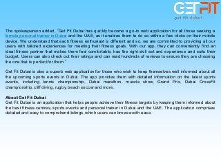 The spokesperson added, “Get Fit Dubai has quickly become a go-to web application for all those seeking a
female personal trainer in Dubai and the UAE, as it enables them to do so within a few clicks on their mobile
device. We understand that each fitness enthusiast is different and so, we are committed to providing all our
users with tailored experiences for meeting their fitness goals. With our app, they can conveniently find an
ideal fitness partner that makes them feel comfortable, has the right skill set and experience and suits their
budget. Users can also check out their ratings and can read hundreds of reviews to ensure they are choosing
the one that is perfect forthem.”
Get Fit Dubai is also a superb web application for those who wish to keep themselves well informed about all
the upcoming sports events in Dubai. The app provides them with detailed information on the latest sports
events, including tennis championship, Dubai marathon, muscle show, Grand Prix, Dubai CrossFit
championship, cliff diving, rugby, beach soccer and more.
About Get Fit Dubai
Get Fit Dubai is an application that helps people achieve their fitness targets by keeping them informed about
the best fitness centres, sports events and personal trainer in Dubai and the UAE. The application comprises
detailed and easy to comprehend listings,which users can browse with ease.
 