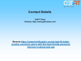 GetFit Dubai
Website: https://www.getfitdubai.com/
Source:https://www.briefingwire.com/pr/get-fit-dubai-
quickly-connects-users-with-the-best-female-personal-
trainers-in-dubai-and-uae
Contact Details
 