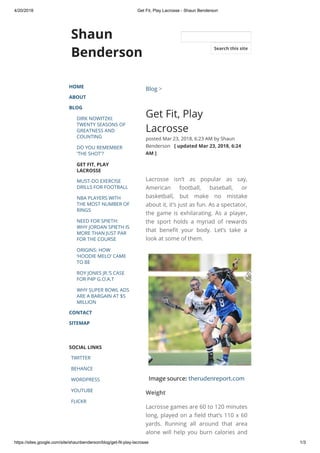 4/20/2018 Get Fit, Play Lacrosse - Shaun Benderson
https://sites.google.com/site/shaunbenderson/blog/get-fit-play-lacrosse 1/3
Shaun
Benderson
HOME
ABOUT
BLOG
DIRK NOWITZKI:
TWENTY SEASONS OF
GREATNESS AND
COUNTING
DO YOU REMEMBER
'THE SHOT'?
GET FIT, PLAY
LACROSSE
MUST-DO EXERCISE
DRILLS FOR FOOTBALL
NBA PLAYERS WITH
THE MOST NUMBER OF
RINGS
NEED FOR SPIETH:
WHY JORDAN SPIETH IS
MORE THAN JUST PAR
FOR THE COURSE
ORIGINS: HOW
‘HOODIE MELO’ CAME
TO BE
ROY JONES JR.’S CASE
FOR P4P G.O.A.T
WHY SUPER BOWL ADS
ARE A BARGAIN AT $5
MILLION
CONTACT
SITEMAP
SOCIAL LINKS
TWITTER
BEHANCE
WORDPRESS
YOUTUBE
FLICKR
Blog >
Get Fit, Play
Lacrosse
posted Mar 23, 2018, 6:23 AM by Shaun
Benderson   [ updated Mar 23, 2018, 6:24
AM ]
Lacrosse isn’t as popular as say,
American football, baseball, or
basketball, but make no mistake
about it, it’s just as fun. As a spectator,
the game is exhilarating. As a player,
the sport holds a myriad of rewards
that bene t your body. Let’s take a
look at some of them. 
Image source: therudenreport.com
Weight
Lacrosse games are 60 to 120 minutes
long, played on a eld that’s 110 x 60
yards. Running all around that area
alone will help you burn calories and
Search this site
 