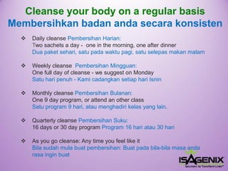 Cleanse your body on a regular basisMembersihkanbadanandasecarakonsisten 
Daily cleanse PembersihanHarian: Two sachets a day -one in the morning, one after dinnerDua paket sehari, satu pada waktu pagi, satu selepas makan malam 
Weekly cleanse PembersihanMingguan: One full day of cleanse -we suggest on MondaySatuharipenuh-Kami cadangkansetiaphariIsnin 
Monthly cleanse PembersihanBulanan: One 9 day program, or attend an other classSatuprogram 9 hari, ataumenghadirikelasyang lain. 
Quarterly cleanse PembersihanSuku: 16 days or 30 day program Program16 hariatau30 hari 
As you go cleanse: Any time you feel like it Bilasudahmulabuatpembersihan: Buatpadabila-bilamasa andarasa inginbuat  
