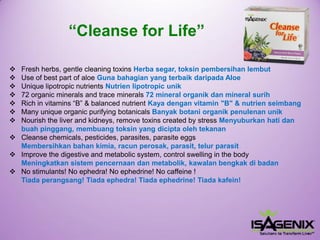 Fresh herbs, gentle cleaning toxins Herbasegar, toksinpembersihanlembut 
Use of best part of aloe Gunabahagianyang terbaikdaripadaAloe 
Unique lipotropic nutrients Nutrienlipotropic unik 
72 organic minerals and trace minerals72 mineral organikdanmineral surih 
Rich in vitamins “B” & balanced nutrient Kaya dengan vitamin "B" & nutrien seimbang 
Many unique organic purifying botanicals Banyakbotaniorganikpenulenanunik 
Nourish the liver and kidneys, remove toxins created by stress Menyuburkanhatidanbuahpinggang, membuangtoksinyang diciptaolehtekanan 
Cleanse chemicals, pesticides, parasites, parasite eggs Membersihkan bahan kimia, racun perosak, parasit, telur parasit 
Improve the digestive and metabolic system, control swelling in the body Meningkatkansistempencernaandanmetabolik, kawalanbengkakdi badan 
No stimulants! No ephedra! No ephedrine! No caffeine ! Tiadaperangsang! Tiadaephedra! Tiadaephedrine! Tiadakafein! 
“Cleanse for Life”  