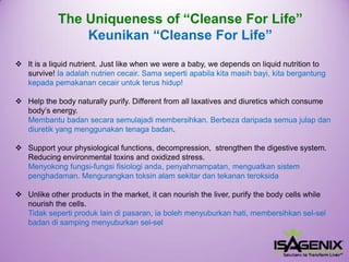 The Uniqueness of “CleanseForLife” Keunikan“Cleanse For Life” 
It is a liquid nutrient. Just like when we were a baby, we depends on liquid nutrition to survive! Iaadalahnutriencecair. Samasepertiapabilakitamasihbayi, kitabergantungkepadapemakanancecairuntukterushidup! 
Help the body naturally purify. Different from all laxatives and diuretics which consume body’s energy. Membantubadansecarasemulajadimembersihkan. Berbezadaripadasemuajulapdandiuretikyang menggunakantenagabadan. 
Support your physiological functions, decompression, strengthen the digestive system. Reducing environmental toxins and oxidized stress. Menyokongfungsi-fungsifisiologianda, penyahmampatan, menguatkansistempenghadaman. Mengurangkantoksinalamsekitardantekananteroksida 
Unlike other products in the market, it can nourish the liver, purify the body cells while nourish the cells. Tidaksepertiproduklain di pasaran, iabolehmenyuburkanhati, membersihkansel-selbadandi sampingmenyuburkansel-sel  