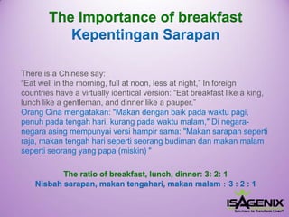 There is a Chinese say: “Eat well in the morning, full at noon, less at night,” In foreign countries have a virtually identical version: “Eat breakfast like a king, lunch like a gentleman, and dinner like a pauper.” Orang Cinamengatakan: "Makandenganbaikpadawaktupagi, penuhpadatengahhari, kurangpadawaktumalam," Di negara- negaraasingmempunyaiversihampirsama: "Makansarapansepertiraja, makantengahharisepertiseorangbudimandanmakanmalamsepertiseorangyang papa (miskin) " 
The Importance of breakfast 
KepentinganSarapan 
The ratio of breakfast, lunch, dinner: 3: 2: 1Nisbah sarapan, makan tengahari, makan malam：3 : 2 : 1  