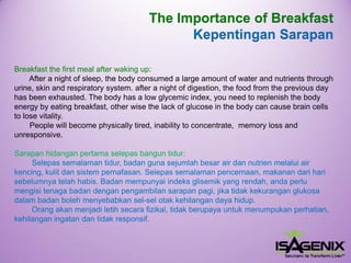 Breakfast the first meal after waking up: 
After a night of sleep, the body consumed a large amount of water and nutrients through urine, skin and respiratory system. after a night of digestion, the food from the previous day has been exhausted. The body has a low glycemic index, you need to replenish the body energy by eating breakfast, other wise the lack of glucose in the body can cause brain cells to lose vitality. People will become physically tired, inability to concentrate, memory loss and unresponsive. 
Sarapanhidanganpertamaselepasbanguntidur: 
Selepassemalamantidur, badangunasejumlahbesarair dannutrienmelaluiair kencing, kulitdansistempernafasan. Selepassemalamanpencernaan, makanandariharisebelumnyatelahhabis. Badanmempunyaiindeksglisemikyang rendah, andaperlumengisitenagabadandenganpengambilansarapanpagi, jikatidakkekuranganglukosadalambadanbolehmenyebabkansel-selotakkehilangandayahidup. 
Orang akanmenjadiletihsecarafizikal, tidakberupayauntukmenumpukanperhatian, kehilanganingatandantidakresponsif. 
The Importance of Breakfast 
KepentinganSarapan  