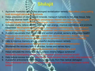 Shilajit 
1.Ayurvedicmedicine called it the strongest revitalization remedyPemulihanyang paling kuatdipanggilperubatanAyurveda 
2.Helps absorption of vitamins and minerals. transport nutrients to the deep tissue, help the body cleanse itself! Membantupenyerapanvitamin danmineral. Pengangkutnutrienkepadatisudalaman, membantubadanmembersihkandirinya! 
3.Increasevitality, relieve anxiety, maintain high energy, improve confidence and promote happiness! Meningkatkankecergasan, melegakankebimbangan, mengekalkantenagayang tinggi, meningkatkankeyakinandanmenggalakkankebahagiaan! 
4.A potent rejuvenator that helps men and women physical, sensory and sexual health! Penyuburankuatyang membantulelakidanwanitakesihatanfizikal, deriadanseksual! Help to improve memory and it’s powerful decompression remedy 
5.Help to improve memory and it’s powerful decompression remedy Membantumeningkatkanmemoridaniaubathebatpenyahmampatan 
6.Shortened the recovery time of muscles, bones and nerves injuryMemendekkanmasa pemulihankecederaanotot, tulangdansaraf 
7.Helps stimulate the immune system, relieve chronic fatigue syndrome! Membantu merangsang sistem imun, melegakan sindrom keletihan kronik! 
8.Help reduce excess body fat! Membantu mengurangkan lemak badan yang berlebihan! 
9.A powerful antioxidants that help protect the body from free radical damages! Satu antioksidan kuat yang membantu melindungi tubuh daripada kerosakan radikal bebas!  
