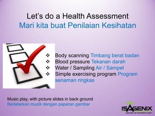 Let’s do a Health Assessment Mari kitabuatPenilaianKesihatan 
Body scanningTimbangberatbadan 
Blood pressure Tekanandarah 
Water / SamplingAir / Sampel 
Simpleexercising program Programsenamanringkas 
Musicplay, with picture slides in back ground Berlatarkan muzik dengan paparan gambar  