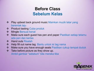 BeforeClassSebelumKelas 
Play upbeat back ground music Mainkan muzik latar yang berentak laju 
Product tasting Cuba produk 
Mingle Bersuaikenal 
Make sure each guest has pen and paper Pastikan setiap tetamu ada pen dan kertas 
Hand outsRisalah 
Help fill out name tag Bantu untuk isi tag nama 
Make sure you have enough seats Pastikancukuptempatduduk 
Takebeforepictureastheyshowup. Ambil gambar “sebelum” bila mereka tiba  
