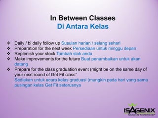 In Between ClassesDi Antara Kelas 
Daily/bidailyfollowupSusulanharian/ selangsehari 
Preparationforthenextweek Persediaanuntukminggudepan 
Replenishyourstock Tambahstokanda 
Make improvements for the future Buatpenambaikanuntukakandatang 
Prepare for the class graduation event (might be on the same day of your next round of Get Fit class” Sediakanuntukacarakelasgraduasi(mungkinpadahariyang samapusingankelasGet Fit seterusnya  
