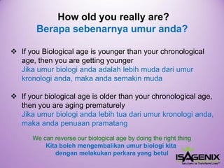 Howoldyoureallyare? Berapasebenarnyaumuranda? 
IfyouBiologicalageisyoungerthanyourchronologicalage,then youare getting youngerJika umur biologi anda adalah lebih muda dari umur kronologi anda, maka anda semakin muda 
If your biological age is older than your chronological age, then you are aging prematurelyJikaumurbiologiandalebihtuadariumurkronologianda, makaandapenuaanpramatang 
We can reverse ourbiologicalageby doing the right thingKita bolehmengembalikanumurbiologikitadenganmelakukanperkarayang betul  