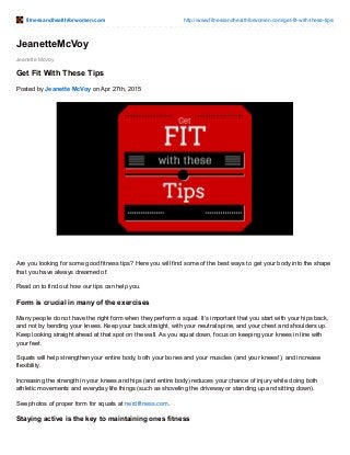 fitnessandhealthforwomen.com http://www.fitnessandhealthforwomen.com/get-fit-with-these-tips/
Jeanette McVoy
JeanetteMcVoy
Get Fit With These Tips
Posted by Jeanette McVoy on Apr 27th, 2015
Are you looking for some good fitness tips? Here you will find some of the best ways to get your body into the shape
that you have always dreamed of.
Read on to find out how our tips can help you.
Form is crucial in many of the exercises
Many people do not have the right form when they perform a squat. It’s important that you start with your hips back,
and not by bending your knees. Keep your back straight, with your neutral spine, and your chest and shoulders up.
Keep looking straight ahead at that spot on the wall. As you squat down, focus on keeping your knees in line with
your feet.
Squats will help strengthen your entire body, both your bones and your muscles (and your knees!), and increase
flexibility.
Increasing the strength in your knees and hips (and entire body) reduces your chance of injury while doing both
athletic movements and everyday life things (such as shoveling the driveway or standing up and sitting down).
See photos of proper form for squats at nerdfitness.com.
Staying active is the key to maintaining ones fitness
 