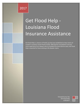 Get Flood Help -
Louisiana Flood
Insurance Assistance
Get Flood Help is a divison of Pandit Law that was established to help victims of
southern Louisiana's Great Flood of 2016. Offering free consultations and top-
notch experience from lawyers who've handled Hurricane Katrina cases, Get Flood
Help is essential for those wishing to file disaster claims.
2017
Chiranjit Kumar Das
Get Flood Help
3/20/2017
 