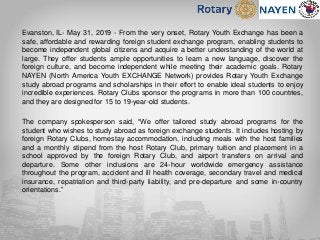 Evanston, IL- May 31, 2019 - From the very onset, Rotary Youth Exchange has been a
safe, affordable and rewarding foreign student exchange program, enabling students to
become independent global citizens and acquire a better understanding of the world at
large. They offer students ample opportunities to learn a new language, discover the
foreign culture, and become independent while meeting their academic goals. Rotary
NAYEN (North America Youth EXCHANGE Network) provides Rotary Youth Exchange
study abroad programs and scholarships in their effort to enable ideal students to enjoy
incredible experiences. Rotary Clubs sponsor the programs in more than 100 countries,
and they are designed for 15 to 19-year-old students.
The company spokesperson said, “We offer tailored study abroad programs for the
student who wishes to study abroad as foreign exchange students. It includes hosting by
foreign Rotary Clubs, homestay accommodation, including meals with the host families
and a monthly stipend from the host Rotary Club, primary tuition and placement in a
school approved by the foreign Rotary Club, and airport transfers on arrival and
departure. Some other inclusions are 24-hour worldwide emergency assistance
throughout the program, accident and ill health coverage, secondary travel and medical
insurance, repatriation and third-party liability, and pre-departure and some in-country
orientations.”
 