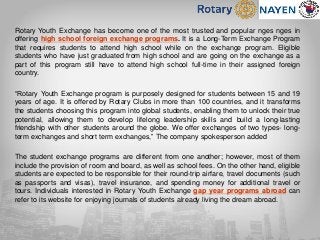 Rotary Youth Exchange has become one of the most trusted and popular nges nges in
offering high school foreign exchange programs. It is a Long-Term Exchange Program
that requires students to attend high school while on the exchange program. Eligible
students who have just graduated from high school and are going on the exchange as a
part of this program still have to attend high school full-time in their assigned foreign
country.
“Rotary Youth Exchange program is purposely designed for students between 15 and 19
years of age. It is offered by Rotary Clubs in more than 100 countries, and it transforms
the students choosing this program into global students, enabling them to unlock their true
potential, allowing them to develop lifelong leadership skills and build a long-lasting
friendship with other students around the globe. We offer exchanges of two types- long-
term exchanges and short term exchanges,” The company spokesperson added
The student exchange programs are different from one another; however, most of them
include the provision of room and board, as well as school fees. On the other hand, eligible
students are expected to be responsible for their round-trip airfare, travel documents (such
as passports and visas), travel insurance, and spending money for additional travel or
tours. Individuals interested in Rotary Youth Exchange gap year programs abroad can
refer to its website for enjoying journals of students already living the dream abroad.
 