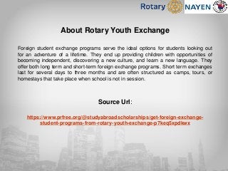 About Rotary Youth Exchange
Foreign student exchange programs serve the ideal options for students looking out
for an adventure of a lifetime. They end up providing children with opportunities of
becoming independent, discovering a new culture, and learn a new language. They
offer both long term and short-term foreign exchange programs. Short term exchanges
last for several days to three months and are often structured as camps, tours, or
homestays that take place when school is not in session.
Source Url:
https://www.prfree.org/@studyabroadscholarships/get-foreign-exchange-
student-programs-from-rotary-youth-exchange-p7keq5xpdkwx
 
