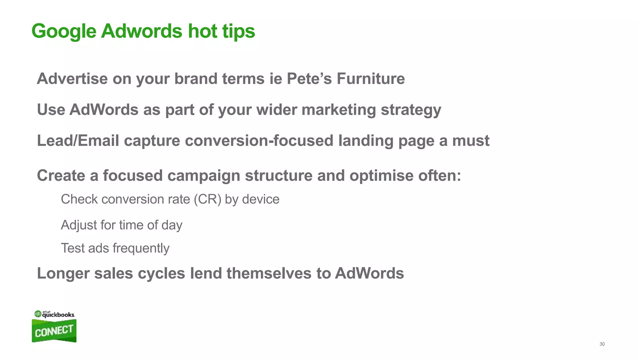 30
Advertise on your brand terms ie Pete’s Furniture
Use AdWords as part of your wider marketing strategy
Lead/Email capture conversion-focused landing page a must
Create a focused campaign structure and optimise often:
Check conversion rate (CR) by device
Adjust for time of day
Test ads frequently
Longer sales cycles lend themselves to AdWords
Google Adwords hot tips
 