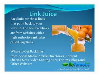 Backlinks are those links
that point back to your
website. The best backlinks
are from websites with a
high authority rank, also
called PageRank

Where to Get Backlinks
from: Social Media, Article Directories, Content
Sharing Sites, Video Sharing Sites, Forums, Blogs and
Other Websites
                               …stand out from the crowd
 