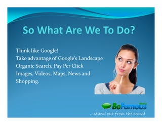 Think like Google!
Take advantage of Google’s Landscape
Organic Search, Pay Per Click
Images, Videos, Maps, News and
Shopping.




                              …stand out from the crowd
 