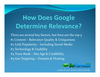 There are several key factors, but here are the top 5
#1 Content – Relevance Quality & Uniqueness
#2 Link Popularity – Including Social Media
#3 Technology & Usability
#4 Trust Rank – Site Age & Credibility
#5 Geo Targeting – Domain & Hosting


                                 …stand out from the crowd
 