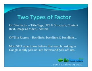 On Site Factor – Title Tags, URL & Structure, Content
(text, images & video), Alt text

Off Site Factors – Backlinks, backlinks & backlinks…

Most SEO expert now believe that search ranking in
Google is only 30% on-site factors and 70% off-site.



                                …stand out from the crowd
 