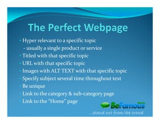 • Hyper relevant to a specific topic
  - usually a single product or service
• Titled with that specific topic
• URL with that specific topic
• Images with ALT TEXT with that specific topic
• Specify subject several time throughout text
• Be unique
• Link to the category & sub-category page
• Link to the “Home” page

                                …stand out from the crowd
 