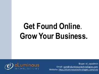 Get Found Online.
Grow Your Business.
Skype: el_sysadmin
Email: sam@eluminoustechnologies.com
Website: http://eluminoustechnologies.com/seo
 