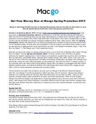 Get Free Blu-ray Disc at Macgo Spring Promotion 2015
Macgo is delivering Free Blu-ray Disc as Spring Gift to people who are into Blu-ray. Also there's a up to
54% off special discount this time. Come and get your present now!
Kowloon, Hong Kong, May 03, 2015 - Macgo (http://www.macblurayplayer.com/features.htm) has
launched its Spring Promotion 2015 that themed as “Free Blu-ray Disc Spring Gift Delivery”.
With the thrive of technology Blu-ray has been developed to a higher level and thus gains much
popularity among people who prefer high definition visual effect. And newly released Blu-ray disc
movies can be available on popular shopping websites other than video stores. After the Spring
Promotion, Macgo will deliver Blu-ray discs purchased from Amazon to the top three active fans
on its Facebook page. Anyone who are interested in this promotion can follow these steps to earn
an opportunity of getting their most wanted Blu-ray disc: Like Macgo’s Facebook page > Tag “Mac
Blu-ray Player” > Tell Macgo your most expected movie.
Also Blu-ray fans can enjoy an unique discount that is up to 54% off of Macgo’s best seller “Macgo
Blu-ray Player” during Spring Promotion 2015. Its Mac version is the first Blu-ray player
software for Apple’s desktop line in the industry and perfectly support Blu-ray Disc, Blu-ray Menu,
Blu-ray ISO files, and BDMV folder. Playing other media format, like .MP4, .MOV, .AVI, and .FLV
will be for free. With the advancement of video technology, Macgo Blu-ray Player has worked hard
and finally made 4K UHD videos playable on this software, also with its DTS 5.1 stereo system, it
can provide users fist class audio-visual effects. Macgo Blu-ray Player is equipped with the team’s
highest achievements, including its BluFast MX technology that lowers Mac’s CPU usage around
20%~50% to make hardware acceleration function better.
This promotion provides free products as well, such as Macgo Free iPhone Cleaner(Original:
$39.95). and Macgo Free iPhone Explorer, both have Mac and PC versions. Macgo Free iPhone
Cleaner is a cleaning utility for iPhone, iPad and iPod touch. It can free up 40% - 60% of iOS
devices’ storage space under protection of users’ personal information. After its last update,
Macgo Free iPhone Cleaner has fastened its scanning speed by four times to save more time for
users. And Macgo Free iPhone Explorer is another effective tool to help users better manage their
App files and System files like importing or exporting music and videos between a computer and
an iOS device.
Supported OS:
Mac OS X Yosemite (10.10.x) / Mavericks (10.9.x) / Mountain Lion (10.8.x)
Windows 10 Technical Preview / 8.1 / 8 / 7 / Vista(SP2 or later)
Pricing and Availability:
During this Macgo Spring Promotion 2015, the single license of Macgo Blu-ray Player (for Mac /
PC) will be $39.95 ($59.95), by 33% off, and Macgo Blu-ray Suite is by 54% off, which certainly is
the best deal of this Spring Promotion.
Free Macgo iPhone tools includes Macgo Free iPhone Cleaner (For Mac/ PC) and Macgo Free iPhone
Explorer (For Mac/ PC).
Related Link:
Macgo Spring Promotion 2015: http://www.macblurayplayer.com/promotion.htm
 