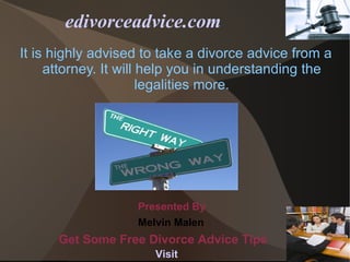 edivorceadvice.com
It is highly advised to take a divorce advice from a
     attorney. It will help you in understanding the
                       legalities more.




                   Presented By
                   Melvin Malen
      Get Some Free Divorce Advice Tips
                      Visit
 