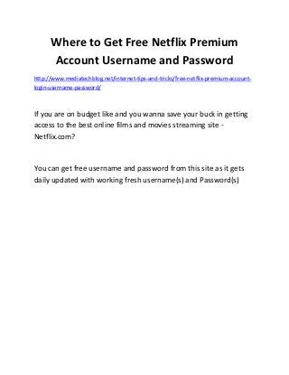 Where to Get Free Netflix Premium
Account Username and Password
http://www.mediatechblog.net/internet-tips-and-tricks/free-netflix-premium-account-
login-username-password/
If you are on budget like and you wanna save your buck in getting
access to the best online films and movies streaming site -
Netflix.com?
You can get free username and password from this site as it gets
daily updated with working fresh username(s) and Password(s)
 