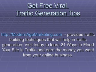 Get Free Viral  Traffic Generation Tips http://ModernAgeMarketing.com   - provides traffic building techniques that will help in traffic generation. Visit today to learn 21 Ways to Flood Your Site in Traffic and earn the money you want from your online business. 