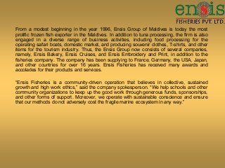 From a modest beginning in the year 1996, Ensis Group of Maldives is today the most
prolific frozen fish exporter in the Maldives. In addition to tuna processing, the firm is also
engaged in a diverse range of business activities, including food processing for the
operating safari boats, domestic market, and producing souvenir clothes, T-shirts, and other
items for the tourism industry. Thus, the Ensis Group now consists of several companies,
namely, Ensis Bakery, Ensis Cruises, and Ensis Embroidery and Print, in addition to the
fisheries company. The company has been supplying to France, Germany, the USA, Japan,
and other countries for over 16 years. Ensis Fisheries has received many awards and
accolades for their products and services.
“Ensis Fisheries is a community-driven operation that believes in collective, sustained
growth and high work ethics,” said the company spokesperson. “We help schools and other
community organizations to keep up the good work through generous funds, sponsorships,
and other forms of support. Moreover, we operate with sustainable conscience and ensure
that our methods do not adversely cost the fragile marine ecosystem in any way.”
 