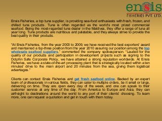 Ensis Fisheries, a top tuna supplier, is providing sea-food enthusiasts with fresh, frozen, and
chilled tuna products. Tuna is often regarded as the world's most prized commercial
seafood. Being the most-regarded tuna dealer in the Maldives, they offer a range of tuna all
year long. Tuna products are nutritious and palatable, and they always strive to provide the
best quality in their products.
“At Ensis Fisheries, from the year 2003 to 2009, we have received the best exporters' award
and maintained a top-three position from the year 2010 assuring our position among the top
wholesale seafood suppliers,” commented the company spokesperson. “Lauded for the
quality of our products and participation in development projects such as signing to the
Dolphin Safe Corporate Policy, we have attained a strong reputation worldwide. At Ensis
Fisheries, we have a state-of-the-art processing plant that is strategically located within a ten
minutes' drive to the main airport and 20 minutes from the sea, giving them logistical
advantages.”
Clients can contact Ensis Fisheries and get fresh seafood online. Backed by an expert
team of professionals in various fields, they can cater to multiple orders, be it small or large,
delivering on time. They are open every day of the week, and one can speak to their
customer service at any time of the day. From America to Europe and Asia, they can
airfreight to destinations around the world to any port of their clients' choosing. To learn
more, one can request a quotation and get in touch with them today.
 