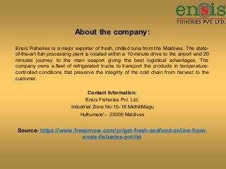 About the company:
Ensis Fisheries is a major exporter of fresh, chilled tuna from the Maldives. The state-
of-the-art fish processing plant is located within a 10-minute drive to the airport and 20
minutes journey to the main seaport giving the best logistical advantages. The
company owns a fleet of refrigerated trucks to transport the products in temperature-
controlled conditions that preserve the integrity of the cold chain from harvest to the
customer.
Contact Information:
Ensis Fisheries Pvt. Ltd.
Industrial Zone No:15-18 MidhiliMagu
Hulhumale’– 23000 Maldives
Source- https://www.freeprnow.com/pr/get-fresh-seafood-online-from-
ensis-fisheries-pvt-ltd
 
