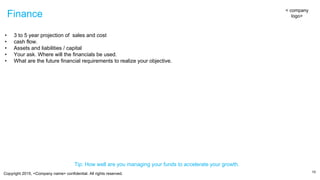 Copyright 2015, <Company name> confidential. All rights reserved.
Finance
10
< company
logo>
• 3 to 5 year projection of sales and cost
• cash flow.
• Assets and liabilities / capital
• Your ask. Where will the financials be used.
• What are the future financial requirements to realize your objective.
Tip: How well are you managing your funds to accelerate your growth.
 