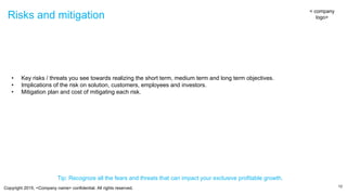 Copyright 2015, <Company name> confidential. All rights reserved.
Risks and mitigation
12
< company
logo>
• Key risks / threats you see towards realizing the short term, medium term and long term objectives.
• Implications of the risk on solution, customers, employees and investors.
• Mitigation plan and cost of mitigating each risk.
Tip: Recognize all the fears and threats that can impact your exclusive profitable growth.
 