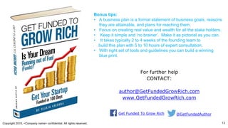 Copyright 2015, <Company name> confidential. All rights reserved. 13
For further help
CONTACT:
author@GetFundedGrowRich.com
www.GetFundedGrowRich.com
Bonus tips:
• A business plan is a formal statement of business goals, reasons
they are attainable, and plans for reaching them.
• Focus on creating real value and wealth for all the stake holders.
• Keep it simple and ‘no brainer’. Make it as pictorial as you can.
• It takes typically 2 to 4 weeks of the founding team to
build this plan with 5 to 10 hours of expert consultation.
• With right set of tools and guidelines you can build a winning
blue print.
Get Funded To Grow Rich @GetFundedAuthor
 
