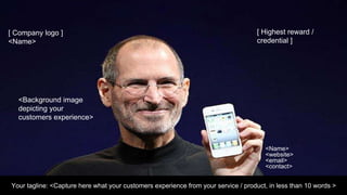 Your tagline: <Capture here what your customers experience from your service / product, in less than 10 words >
<Name>
<website>
<email>
<contact>
<Background image
depicting your
customers experience>
[ Company logo ]
<Name>
[ Highest reward /
credential ]
 