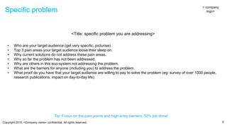 Copyright 2015, <Company name> confidential. All rights reserved.
Specific problem
5
< company
logo>
<Title: specific problem you are addressing>
• Who are your target audience (get very specific, picturise).
• Top 3 pain areas your target audience loose their sleep on.
• Why current solutions do not address these pain areas.
• Why so far the problem has not been addressed.
• Why are others in this eco-system not addressing the problem.
• What are the barriers for anyone (including you) to address the problem.
• What proof do you have that your target audience are willing to pay to solve the problem (eg: survey of over 1000 people,
research publications, impact on day-to-day life).
Tip: Focus on the pain points and high entry barriers. 50% job done!
 