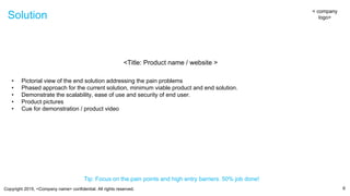 Copyright 2015, <Company name> confidential. All rights reserved.
Solution
6
< company
logo>
Tip: Focus on the pain points and high entry barriers. 50% job done!
<Title: Product name / website >
• Pictorial view of the end solution addressing the pain problems
• Phased approach for the current solution, minimum viable product and end solution.
• Demonstrate the scalability, ease of use and security of end user.
• Product pictures
• Cue for demonstration / product video
 