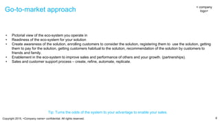 Copyright 2015, <Company name> confidential. All rights reserved.
Go-to-market approach
8
• Pictorial view of the eco-system you operate in
• Readiness of the eco-system for your solution
• Create awareness of the solution, enrolling customers to consider the solution, registering them to use the solution, getting
them to pay for the solution, getting customers habitual to the solution, recommendation of the solution by customers to
friends and family.
• Enablement in the eco-system to improve sales and performance of others and your growth. (partnerships).
• Sales and customer support process – create, refine, automate, replicate.
< company
logo>
Tip: Turns the odds of the system to your advantage to enable your sales.
 