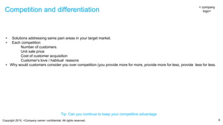 Copyright 2015, <Company name> confidential. All rights reserved.
Competition and differentiation
9
Competition and differentiation
< company
logo>
• Solutions addressing same pain areas in your target market.
• Each competition
Number of customers.
Unit sale price
Cost of customer acquisition
Customer’s love / habitual reasons
• Why would customers consider you over competition (you provide more for more, provide more for less, provide less for less.
Tip: Can you continue to keep your competitive advantage
 