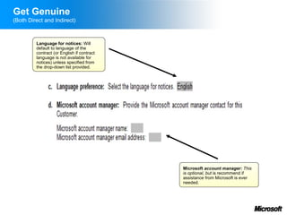 Get Genuine
(Both Direct and Indirect)



         Language for notices: Will
         default to language of the
         contract (or English if contract
         language is not available for
         notices) unless specified from
         the drop-down list provided.




                                            Microsoft account manager: This
                                            is optional, but is recommend if
                                            assistance from Microsoft is ever
                                            needed.
 