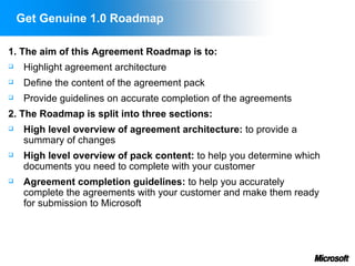 Get Genuine 1.0 Roadmap

1. The aim of this Agreement Roadmap is to:
    Highlight agreement architecture
    Define the content of the agreement pack
    Provide guidelines on accurate completion of the agreements
2. The Roadmap is split into three sections:
    High level overview of agreement architecture: to provide a
     summary of changes
    High level overview of pack content: to help you determine which
     documents you need to complete with your customer
    Agreement completion guidelines: to help you accurately
     complete the agreements with your customer and make them ready
     for submission to Microsoft
 