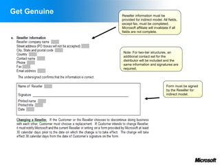 Get Genuine   Reseller information must be
              provided for indirect model. All fields,
              except fax, must be completed.
              Microsoft affiliate will invalidate if all
              fields are not complete.




               Note: For two-tier structures, an
               additional contact set for the
               distributor will be included and the
               same information and signatures are
               required.




                                               Form must be signed
                                               by the Reseller for
                                               indirect model.
 