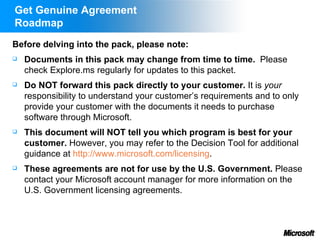 Get Genuine Agreement
Roadmap
Before delving into the pack, please note:
   Documents in this pack may change from time to time. Please
    check Explore.ms regularly for updates to this packet.
   Do NOT forward this pack directly to your customer. It is your
    responsibility to understand your customer’s requirements and to only
    provide your customer with the documents it needs to purchase
    software through Microsoft.
   This document will NOT tell you which program is best for your
    customer. However, you may refer to the Decision Tool for additional
    guidance at http://www.microsoft.com/licensing.
   These agreements are not for use by the U.S. Government. Please
    contact your Microsoft account manager for more information on the
    U.S. Government licensing agreements.
 