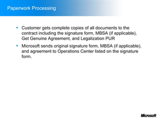 Paperwork Processing


      Customer gets complete copies of all documents to the
       contract including the signature form, MBSA (if applicable),
       Get Genuine Agreement, and Legalization PUR
      Microsoft sends original signature form, MBSA (if applicable),
       and agreement to Operations Center listed on the signature
       form.
 